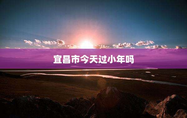 宜昌市今天过小年吗