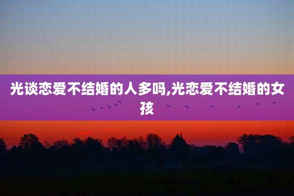 光谈恋爱不结婚的人多吗,光恋爱不结婚的女孩