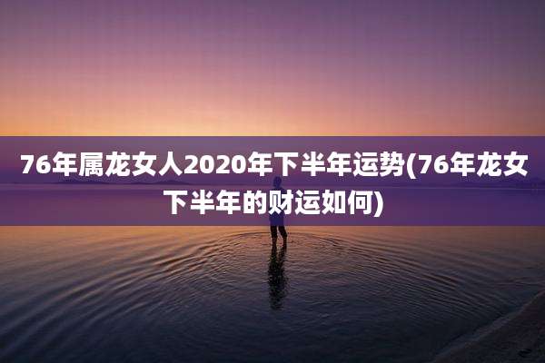76年属龙女人2020年下半年运势(76年龙女下半年的财运如何)