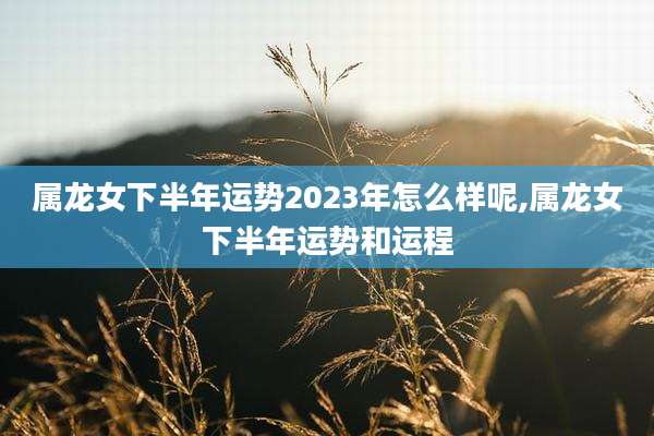 属龙女下半年运势2023年怎么样呢,属龙女下半年运势和运程