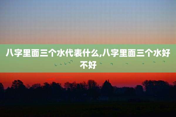 八字里面三个水代表什么,八字里面三个水好不好