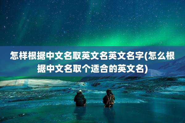 怎样根据中文名取英文名英文名字(怎么根据中文名取个适合的英文名)