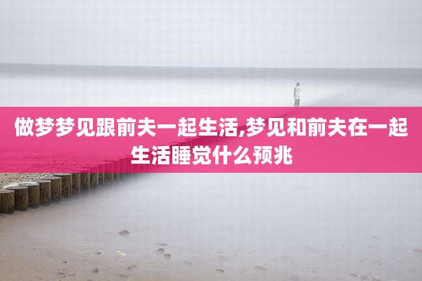 做梦梦见跟前夫一起生活,梦见和前夫在一起生活睡觉什么预兆