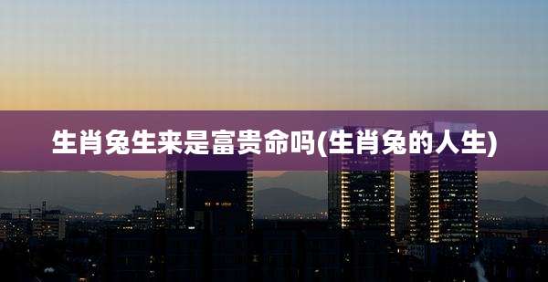 生肖兔生来是富贵命吗(生肖兔的人生)