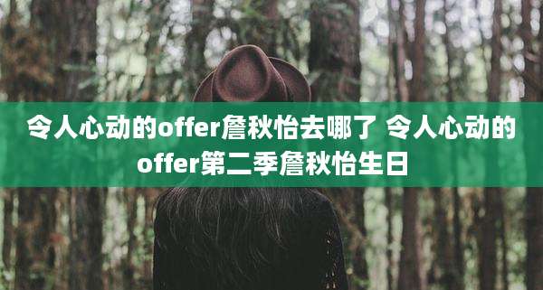 令人心动的offer詹秋怡去哪了 令人心动的offer第二季詹秋怡生日