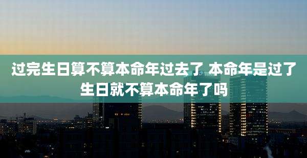 过完生日算不算本命年过去了 本命年是过了生日就不算本命年了吗
