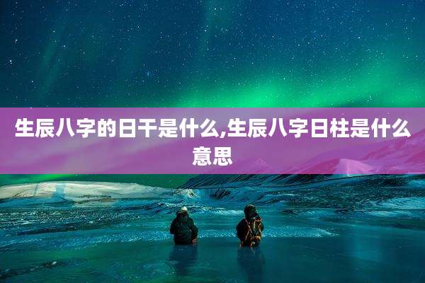 生辰八字的日干是什么,生辰八字日柱是什么意思