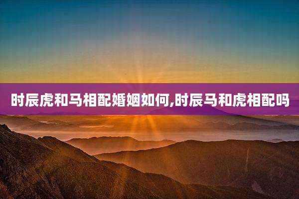 时辰虎和马相配婚姻如何,时辰马和虎相配吗