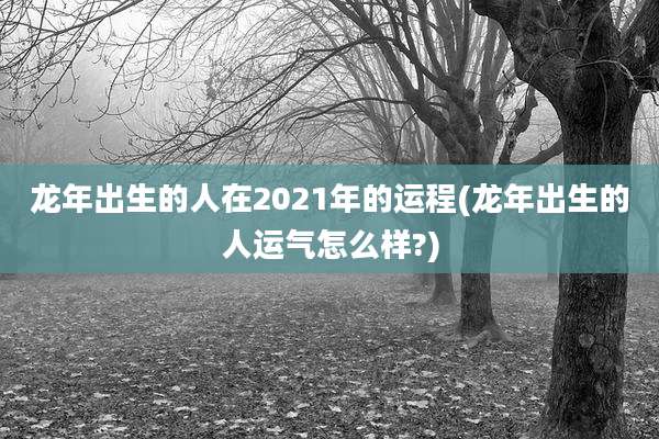 龙年出生的人在2021年的运程(龙年出生的人运气怎么样?)