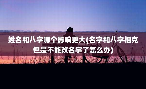姓名和八字哪个影响更大(名字和八字相克但是不能改名字了怎么办)