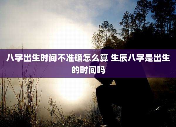 八字出生时间不准确怎么算 生辰八字是出生的时间吗