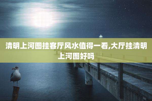 清明上河图挂客厅风水值得一看,大厅挂清明上河图好吗