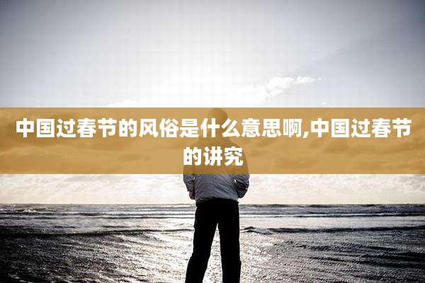 中国过春节的风俗是什么意思啊,中国过春节的讲究