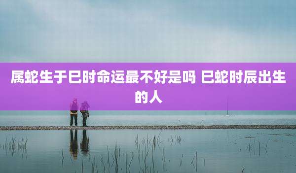 属蛇生于巳时命运最不好是吗 巳蛇时辰出生的人
