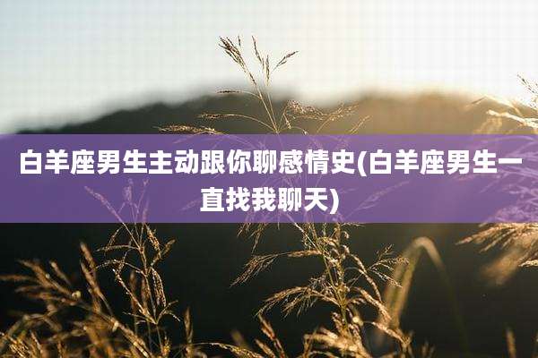 白羊座男生主动跟你聊感情史(白羊座男生一直找我聊天)