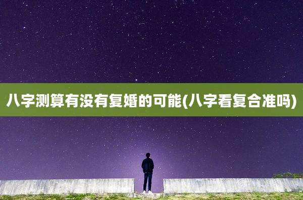 八字测算有没有复婚的可能(八字看复合准吗)