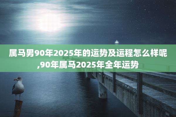 属马男90年2025年的运势及运程怎么样呢,90年属马2025年全年运势