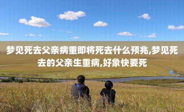 梦见死去父亲病重即将死去什么预兆,梦见死去的父亲生重病,好象快要死