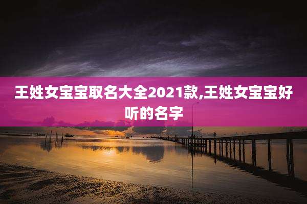 王姓女宝宝取名大全2021款,王姓女宝宝好听的名字
