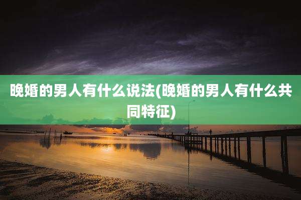 晚婚的男人有什么说法(晚婚的男人有什么共同特征)