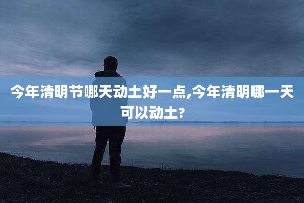 今年清明节哪天动土好一点,今年清明哪一天可以动土?