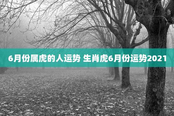 6月份属虎的人运势 生肖虎6月份运势2021