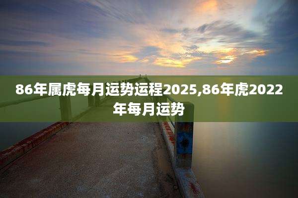 86年属虎每月运势运程2025,86年虎2022年每月运势