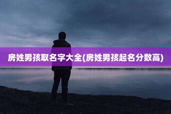 房姓男孩取名字大全(房姓男孩起名分数高)