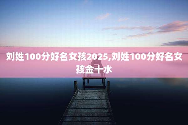 刘姓100分好名女孩2025,刘姓100分好名女孩金十水