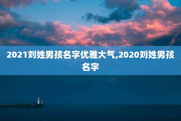 2021刘姓男孩名字优雅大气,2020刘姓男孩名字