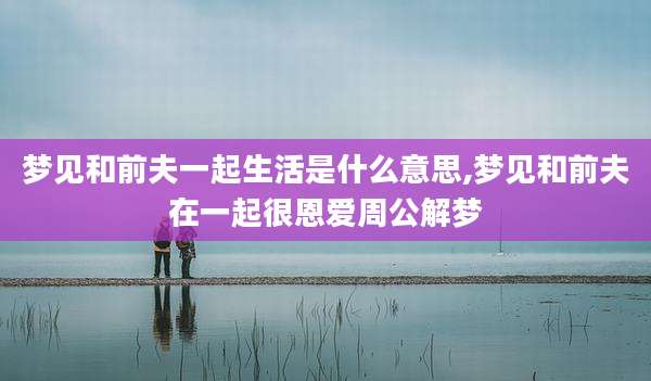 梦见和前夫一起生活是什么意思,梦见和前夫在一起很恩爱周公解梦