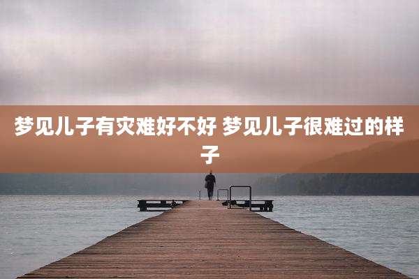 梦见儿子有灾难好不好 梦见儿子很难过的样子