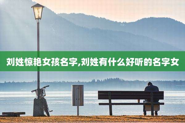 刘姓惊艳女孩名字,刘姓有什么好听的名字女