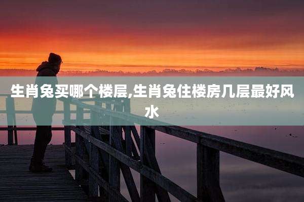 生肖兔买哪个楼层,生肖兔住楼房几层最好风水