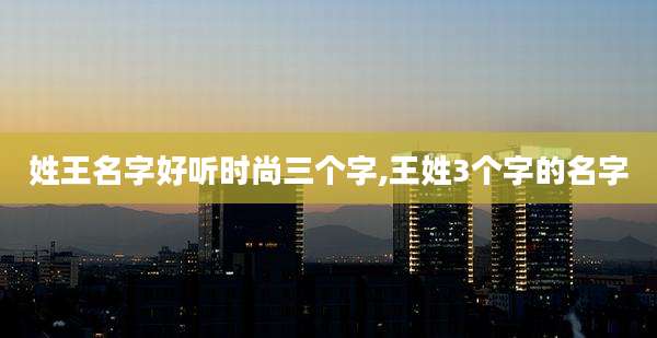姓王名字好听时尚三个字,王姓3个字的名字