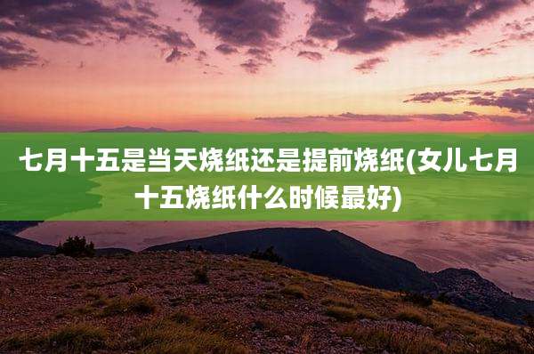 七月十五是当天烧纸还是提前烧纸(女儿七月十五烧纸什么时候最好)