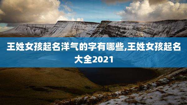 王姓女孩起名洋气的字有哪些,王姓女孩起名大全2021