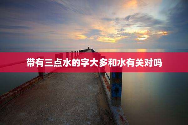 带有三点水的字大多和水有关对吗