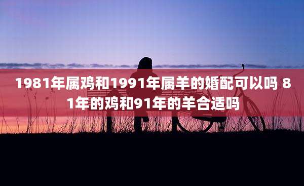 1981年属鸡和1991年属羊的婚配可以吗 81年的鸡和91年的羊合适吗