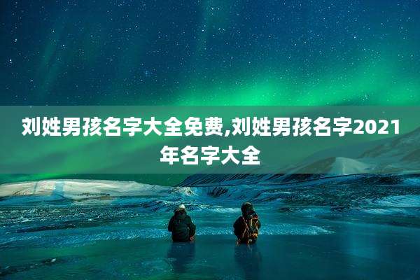 刘姓男孩名字大全免费,刘姓男孩名字2021年名字大全