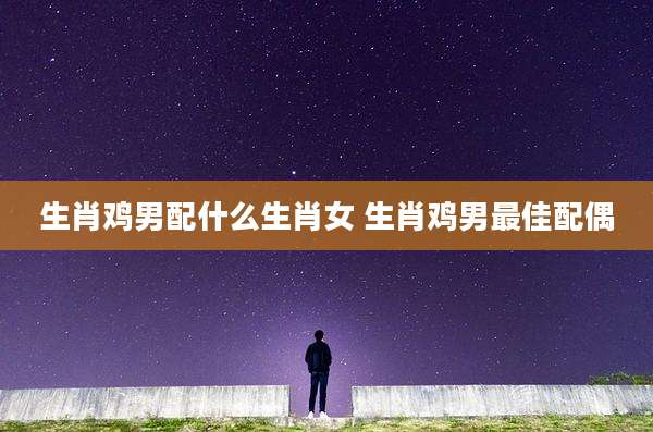 生肖鸡男配什么生肖女 生肖鸡男最佳配偶