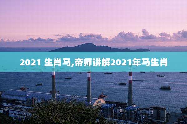 2021 生肖马,帝师讲解2021年马生肖