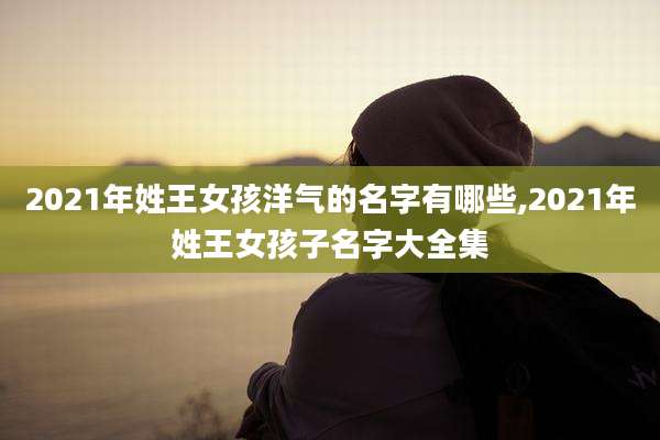2021年姓王女孩洋气的名字有哪些,2021年姓王女孩子名字大全集