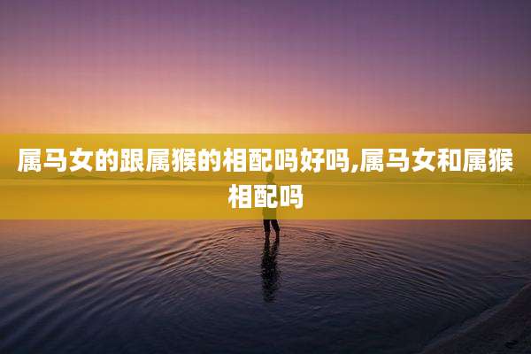 属马女的跟属猴的相配吗好吗,属马女和属猴相配吗