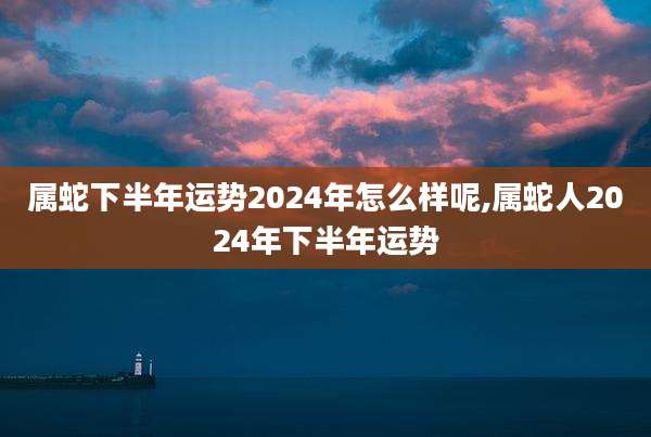 属蛇下半年运势2024年怎么样呢,属蛇人2024年下半年运势