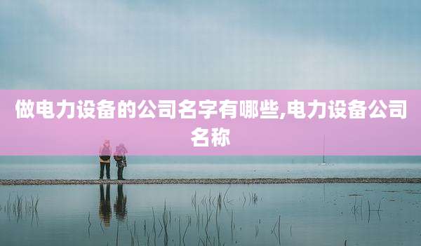 做电力设备的公司名字有哪些,电力设备公司名称