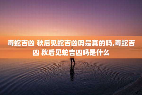 毒蛇吉凶 秋后见蛇吉凶吗是真的吗,毒蛇吉凶 秋后见蛇吉凶吗是什么
