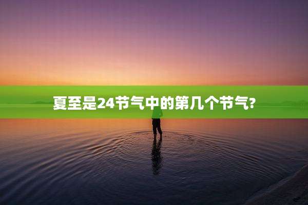 夏至是24节气中的第几个节气?