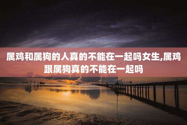 属鸡和属狗的人真的不能在一起吗女生,属鸡跟属狗真的不能在一起吗