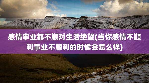 感情事业都不顺对生活绝望(当你感情不顺利事业不顺利的时候会怎么样)